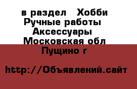  в раздел : Хобби. Ручные работы » Аксессуары . Московская обл.,Пущино г.